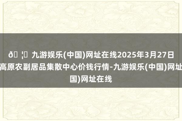 🦄九游娱乐(中国)网址在线2025年3月27日青藏高原农副居品集散中心价钱行情-九游娱乐(中国)网址在线