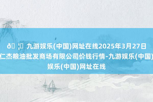 🦄九游娱乐(中国)网址在线2025年3月27日青海西宁仁杰粮油批发商场有限公司价钱行情-九游娱乐(中国)网址在线