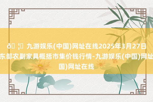 🦄九游娱乐(中国)网址在线2025年3月27日青海东部农副家具概括市集价钱行情-九游娱乐(中国)网址在线