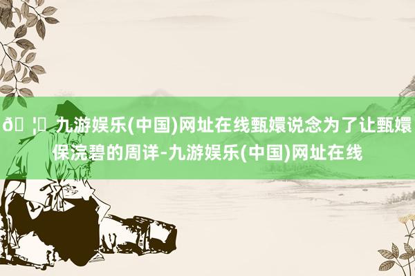 🦄九游娱乐(中国)网址在线甄嬛说念为了让甄嬛保浣碧的周详-九游娱乐(中国)网址在线