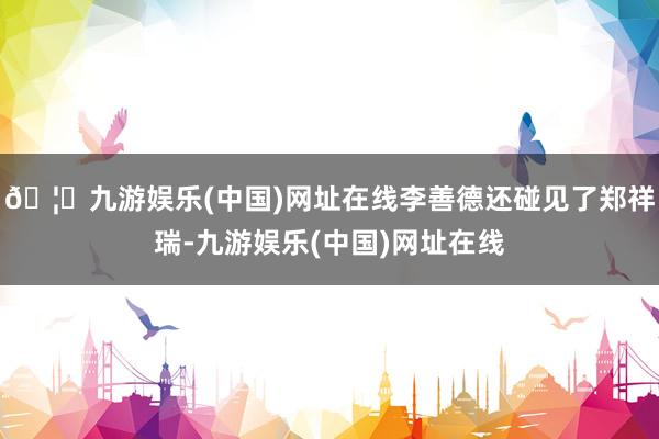 🦄九游娱乐(中国)网址在线李善德还碰见了郑祥瑞-九游娱乐(中国)网址在线