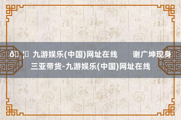 🦄九游娱乐(中国)网址在线       谢广坤现身三亚带货-九游娱乐(中国)网址在线