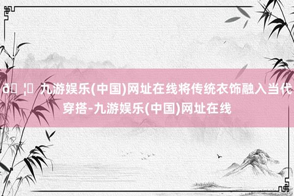 🦄九游娱乐(中国)网址在线将传统衣饰融入当代穿搭-九游娱乐(中国)网址在线