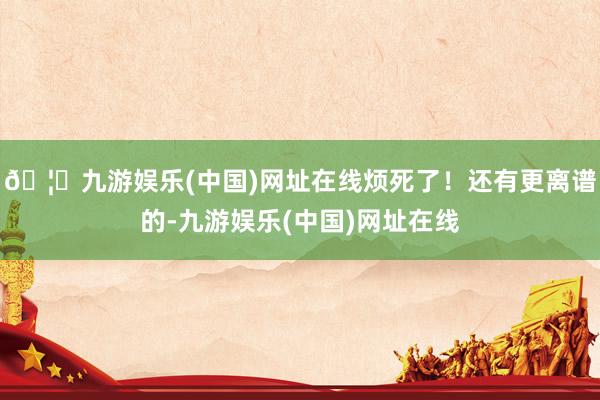 🦄九游娱乐(中国)网址在线烦死了！还有更离谱的-九游娱乐(中国)网址在线