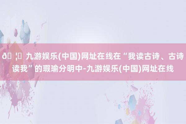 🦄九游娱乐(中国)网址在线在“我读古诗、古诗读我”的瑕瑜分明中-九游娱乐(中国)网址在线