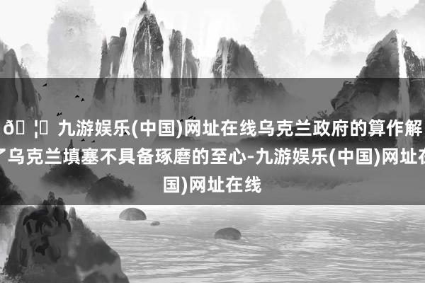 🦄九游娱乐(中国)网址在线乌克兰政府的算作解说了乌克兰填塞不具备琢磨的至心-九游娱乐(中国)网址在线