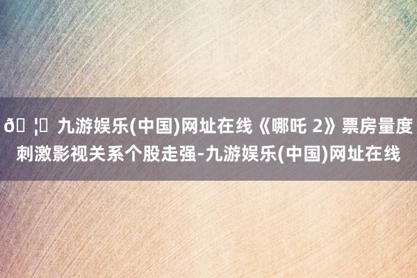 🦄九游娱乐(中国)网址在线《哪吒 2》票房量度刺激影视关系个股走强-九游娱乐(中国)网址在线