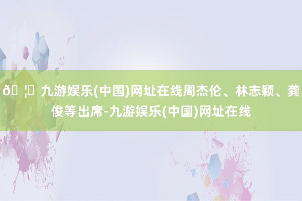 🦄九游娱乐(中国)网址在线周杰伦、林志颖、龚俊等出席-九游娱乐(中国)网址在线