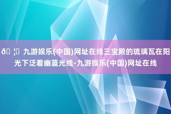 🦄九游娱乐(中国)网址在线三宝殿的琉璃瓦在阳光下泛着幽蓝光线-九游娱乐(中国)网址在线
