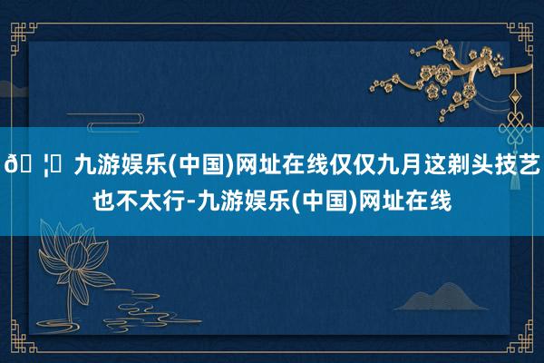 🦄九游娱乐(中国)网址在线仅仅九月这剃头技艺也不太行-九游娱乐(中国)网址在线