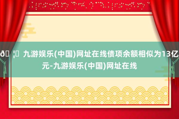 🦄九游娱乐(中国)网址在线债项余额相似为13亿元-九游娱乐(中国)网址在线