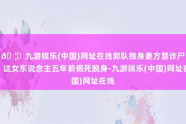 🦄九游娱乐(中国)网址在线郭队独身妻方慧诈尸了！这女东说念主五年前假死脱身-九游娱乐(中国)网址在线