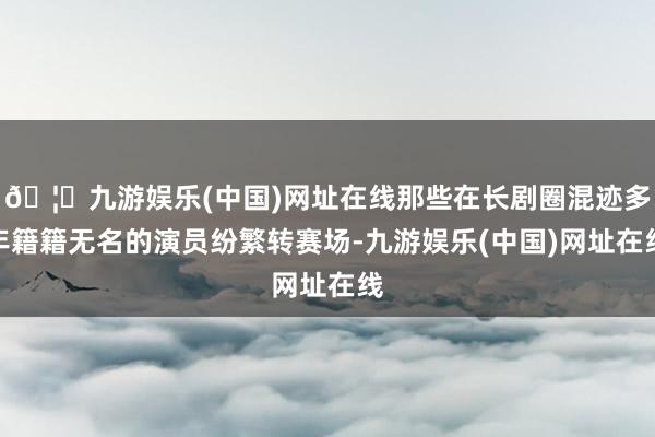 🦄九游娱乐(中国)网址在线那些在长剧圈混迹多年籍籍无名的演员纷繁转赛场-九游娱乐(中国)网址在线