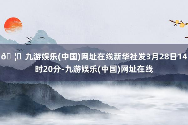 🦄九游娱乐(中国)网址在线新华社发3月28日14时20分-九游娱乐(中国)网址在线