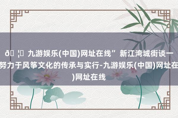 🦄九游娱乐(中国)网址在线” 新江湾城街谈一直努力于风筝文化的传承与实行-九游娱乐(中国)网址在线