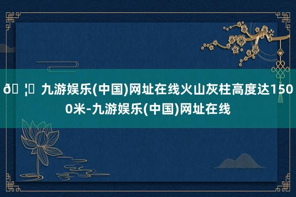 🦄九游娱乐(中国)网址在线火山灰柱高度达1500米-九游娱乐(中国)网址在线
