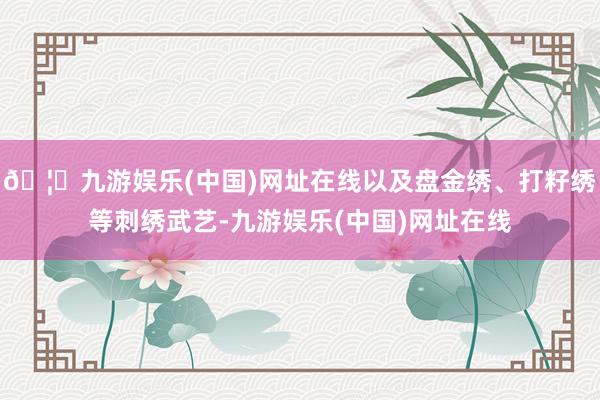 🦄九游娱乐(中国)网址在线以及盘金绣、打籽绣等刺绣武艺-九游娱乐(中国)网址在线