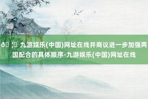 🦄九游娱乐(中国)网址在线并商议进一步加强两国配合的具体顺序-九游娱乐(中国)网址在线