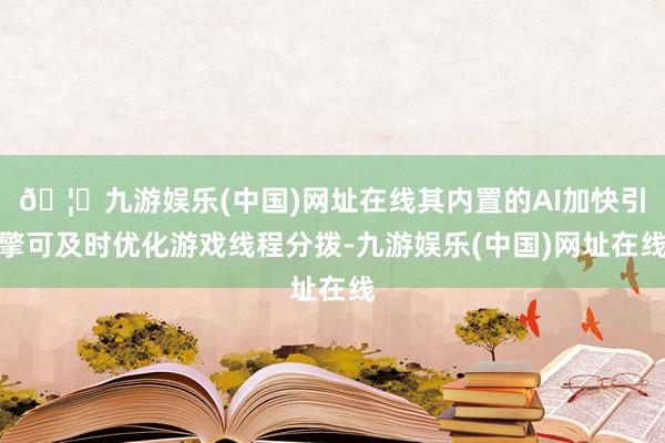 🦄九游娱乐(中国)网址在线其内置的AI加快引擎可及时优化游戏线程分拨-九游娱乐(中国)网址在线