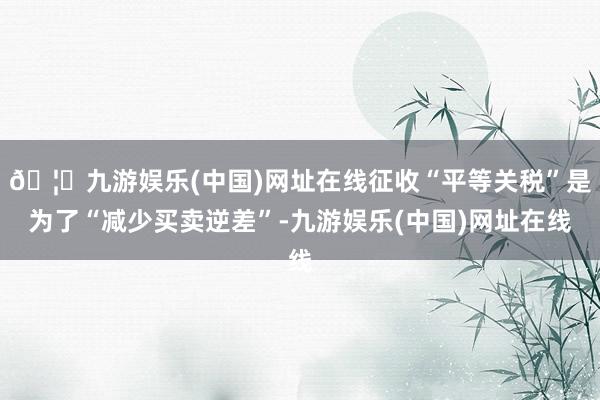 🦄九游娱乐(中国)网址在线征收“平等关税”是为了“减少买卖逆差”-九游娱乐(中国)网址在线