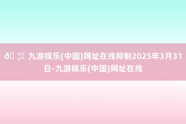 🦄九游娱乐(中国)网址在线抑制2025年3月31日-九游娱乐(中国)网址在线