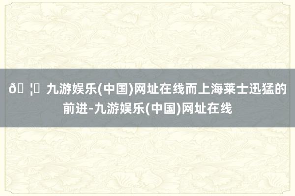 🦄九游娱乐(中国)网址在线　　而上海莱士迅猛的前进-九游娱乐(中国)网址在线