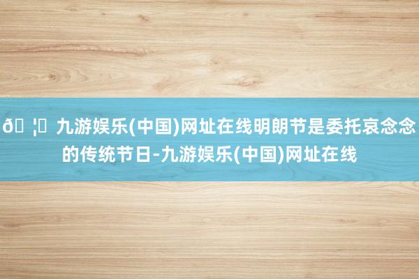 🦄九游娱乐(中国)网址在线明朗节是委托哀念念的传统节日-九游娱乐(中国)网址在线