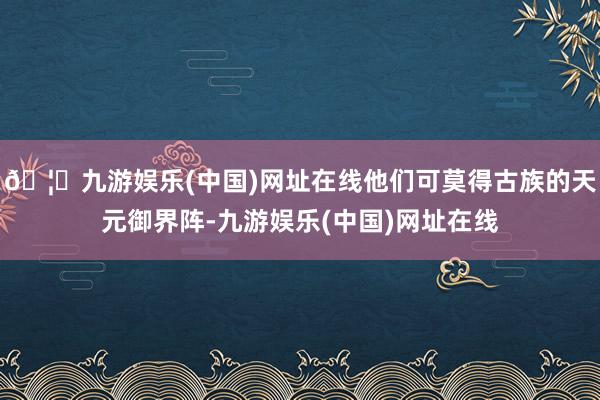 🦄九游娱乐(中国)网址在线他们可莫得古族的天元御界阵-九游娱乐(中国)网址在线