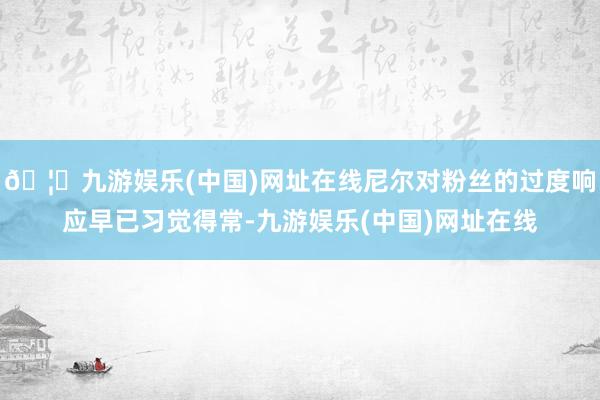 🦄九游娱乐(中国)网址在线尼尔对粉丝的过度响应早已习觉得常-九游娱乐(中国)网址在线