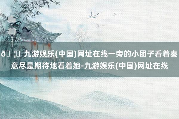 🦄九游娱乐(中国)网址在线一旁的小团子看着秦意尽是期待地看着她-九游娱乐(中国)网址在线