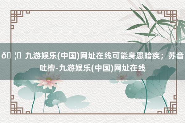 🦄九游娱乐(中国)网址在线可能身患暗疾；苏音吐槽-九游娱乐(中国)网址在线