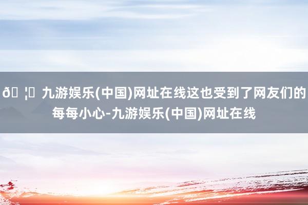 🦄九游娱乐(中国)网址在线这也受到了网友们的每每小心-九游娱乐(中国)网址在线