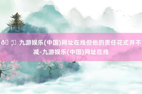 🦄九游娱乐(中国)网址在线但他的责任花式并不减-九游娱乐(中国)网址在线