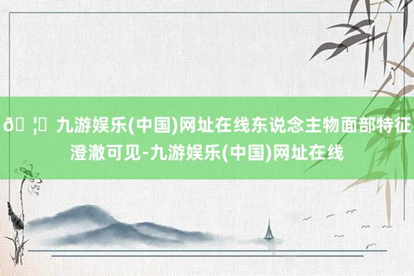 🦄九游娱乐(中国)网址在线东说念主物面部特征澄澈可见-九游娱乐(中国)网址在线
