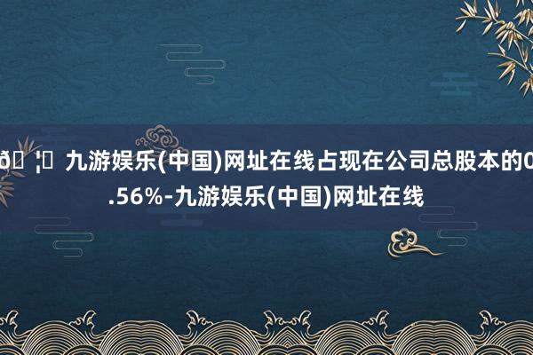 🦄九游娱乐(中国)网址在线占现在公司总股本的0.56%-九游娱乐(中国)网址在线