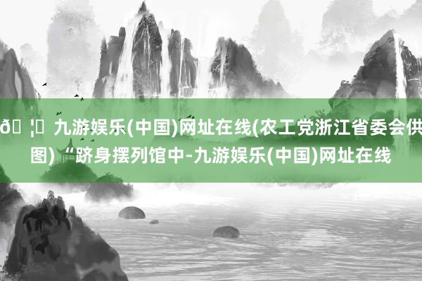 🦄九游娱乐(中国)网址在线(农工党浙江省委会供图) “跻身摆列馆中-九游娱乐(中国)网址在线