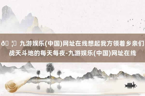 🦄九游娱乐(中国)网址在线想起我方领着乡亲们战天斗地的每天每夜-九游娱乐(中国)网址在线