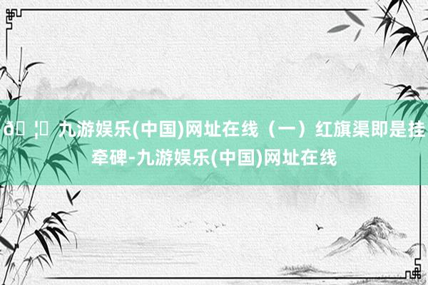 🦄九游娱乐(中国)网址在线（一）红旗渠即是挂牵碑-九游娱乐(中国)网址在线