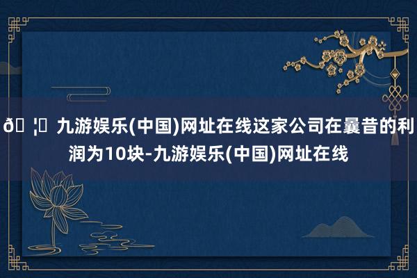 🦄九游娱乐(中国)网址在线这家公司在曩昔的利润为10块-九游娱乐(中国)网址在线