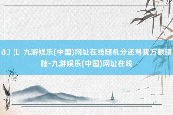🦄九游娱乐(中国)网址在线随机分还骂我方眼睛瞎-九游娱乐(中国)网址在线