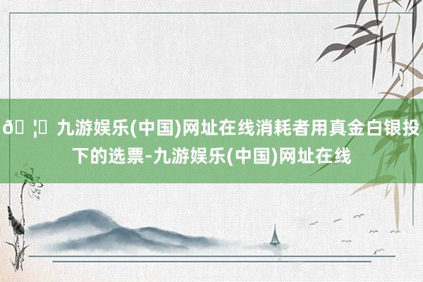 🦄九游娱乐(中国)网址在线消耗者用真金白银投下的选票-九游娱乐(中国)网址在线