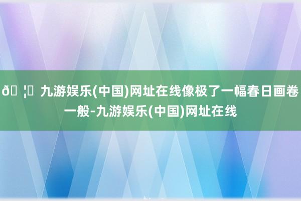 🦄九游娱乐(中国)网址在线像极了一幅春日画卷一般-九游娱乐(中国)网址在线