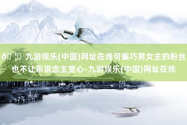 🦄九游娱乐(中国)网址在线可偏巧男女主的粉丝也不让东说念主宽心-九游娱乐(中国)网址在线