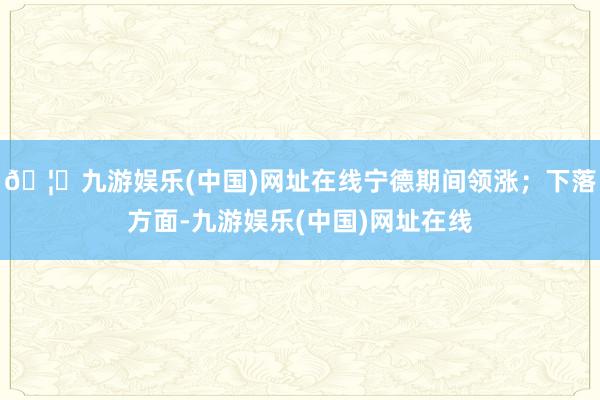 🦄九游娱乐(中国)网址在线宁德期间领涨；下落方面-九游娱乐(中国)网址在线