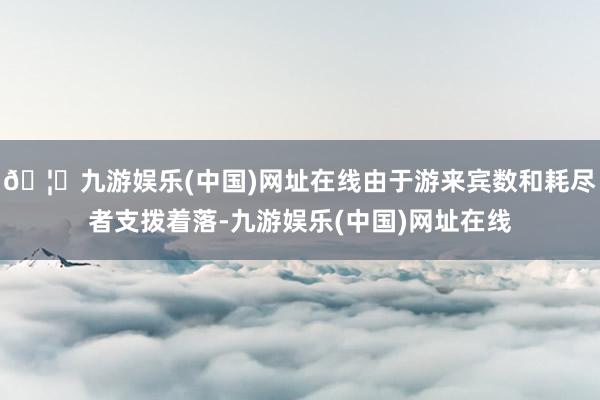 🦄九游娱乐(中国)网址在线由于游来宾数和耗尽者支拨着落-九游娱乐(中国)网址在线