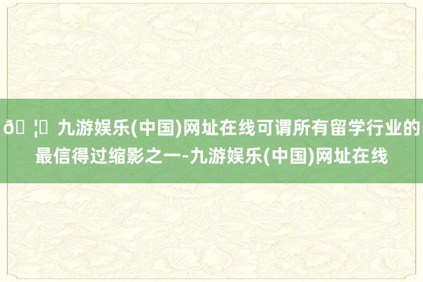 🦄九游娱乐(中国)网址在线可谓所有留学行业的最信得过缩影之一-九游娱乐(中国)网址在线