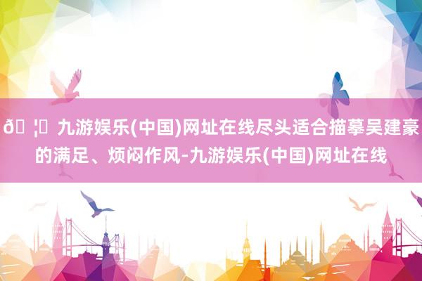 🦄九游娱乐(中国)网址在线尽头适合描摹吴建豪的满足、烦闷作风-九游娱乐(中国)网址在线