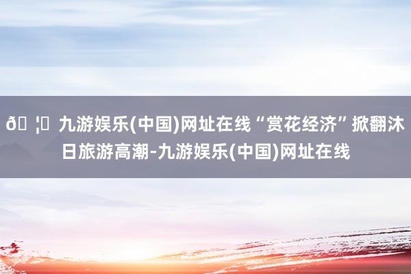 🦄九游娱乐(中国)网址在线“赏花经济”掀翻沐日旅游高潮-九游娱乐(中国)网址在线