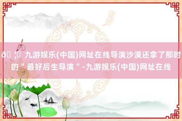 🦄九游娱乐(中国)网址在线导演沙漠还拿了那时的＂最好后生导演＂-九游娱乐(中国)网址在线