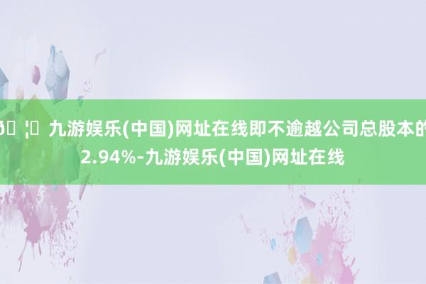🦄九游娱乐(中国)网址在线即不逾越公司总股本的2.94%-九游娱乐(中国)网址在线